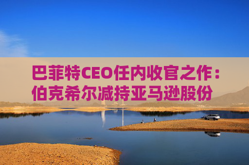 巴菲特CEO任内收官之作：伯克希尔减持亚马逊股份 押注纽约时报公司