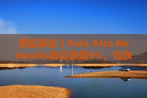 美股异动丨Palo Alto Networks绩后跌超9%，领跌网络安全概念股