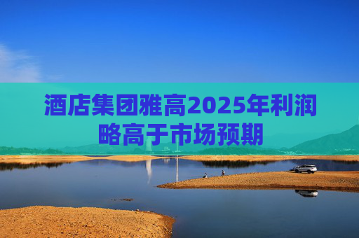 酒店集团雅高2025年利润略高于市场预期