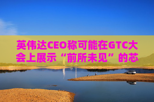 英伟达CEO称可能在GTC大会上展示“前所未见”的芯片