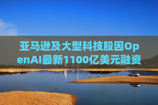 亚马逊及大型科技股因OpenAI最新1100亿美元融资而下挫