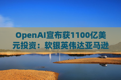 OpenAI宣布获1100亿美元投资：软银英伟达亚马逊为投资方