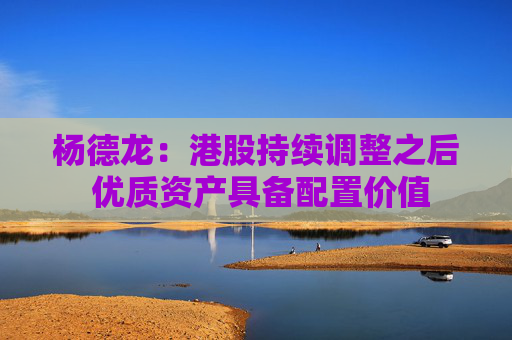 杨德龙：港股持续调整之后 优质资产具备配置价值