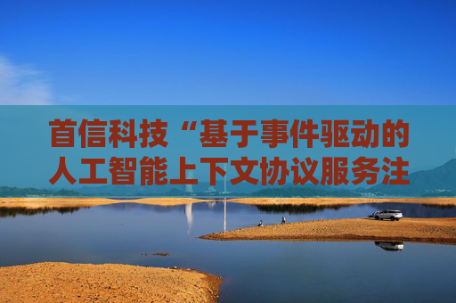首信科技“基于事件驱动的人工智能上下文协议服务注册与发现方法”专利获授权