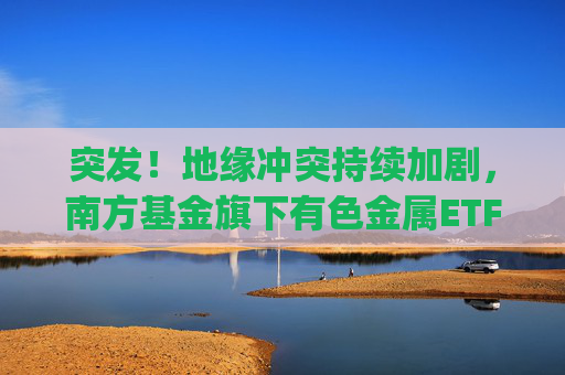 突发！地缘冲突持续加剧，南方基金旗下有色金属ETF(512400)跟踪指数近一年大涨135%