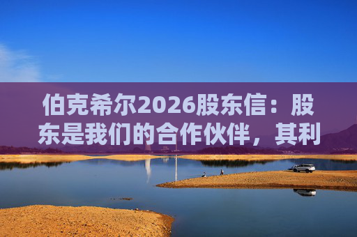 伯克希尔2026股东信：股东是我们的合作伙伴，其利益是我们决策的核心