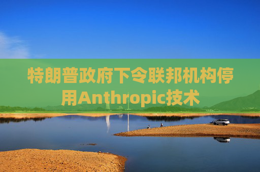 特朗普政府下令联邦机构停用Anthropic技术