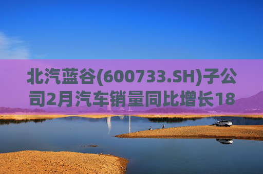 北汽蓝谷(600733.SH)子公司2月汽车销量同比增长18.26%
