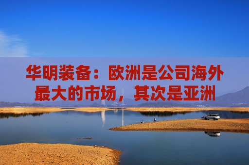 华明装备：欧洲是公司海外最大的市场，其次是亚洲