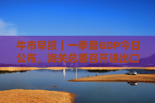 牛市早报｜一季度GDP今日公布，海关总署召开进出口企业座谈会