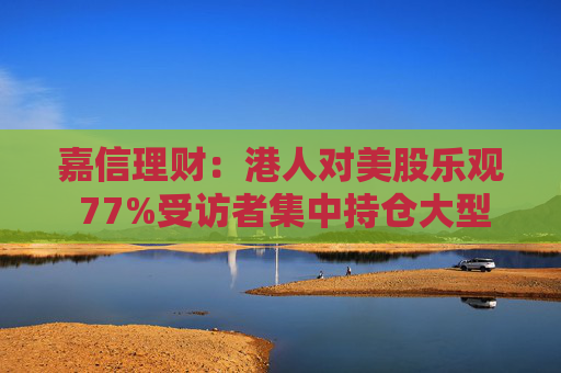 嘉信理财：港人对美股乐观 77%受访者集中持仓大型科技美股