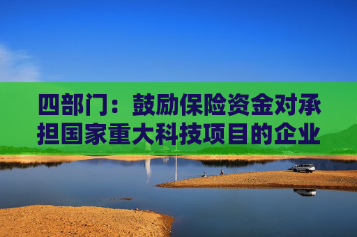 四部门：鼓励保险资金对承担国家重大科技项目的企业给予重点支持 加强对新兴产业和未来产业的投资布局