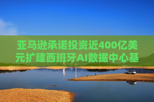 亚马逊承诺投资近400亿美元扩建西班牙AI数据中心基础设施