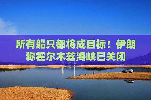 所有船只都将成目标！伊朗称霍尔木兹海峡已关闭