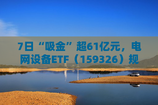 7日“吸金”超61亿元，电网设备ETF（159326）规模创新高，回调迎布局机会