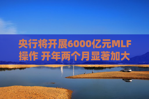 央行将开展6000亿元MLF操作 开年两个月显著加大中期流动性净投放规模  第1张