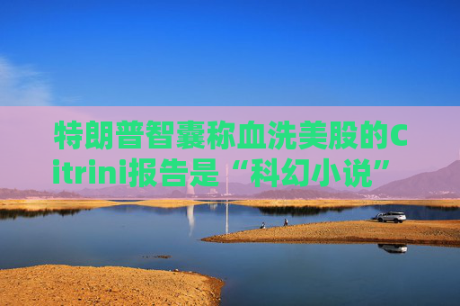 特朗普智囊称血洗美股的Citrini报告是“科幻小说” 强调积极拥抱AI