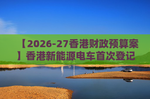 【2026-27香港财政预算案】香港新能源电车首次登记税延长至2028年 电动私家车税务宽减3月底终止
