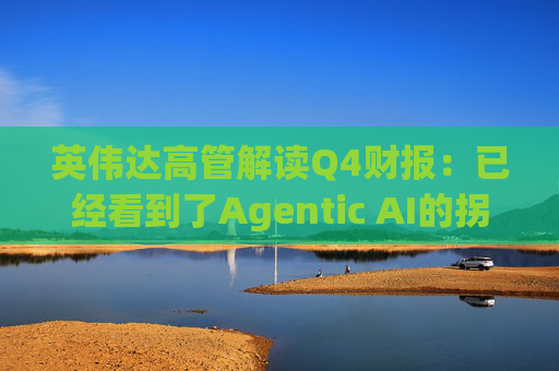 英伟达高管解读Q4财报:已经看到了Agentic AI的拐点