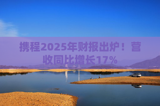携程2025年财报出炉！营收同比增长17%