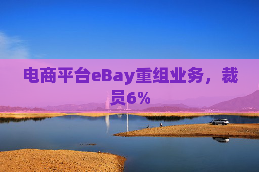 电商平台eBay重组业务,裁员6%