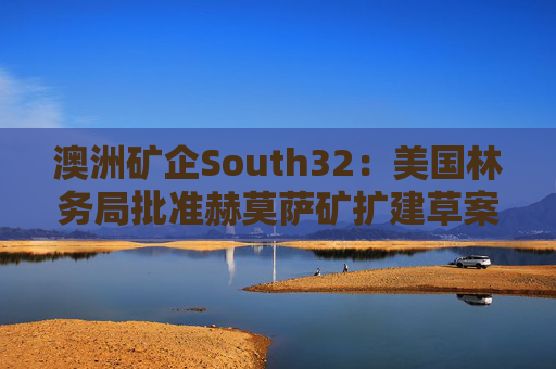 澳洲矿企South32：美国林务局批准赫莫萨矿扩建草案