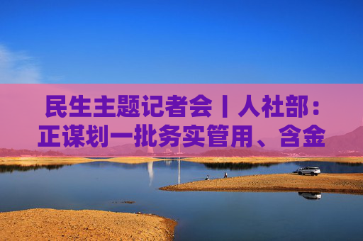 民生主题记者会丨人社部：正谋划一批务实管用、含金量高的重大就业政策、行动计划等