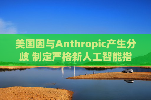 美国因与Anthropic产生分歧 制定严格新人工智能指南