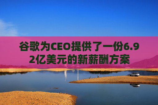 谷歌为CEO提供了一份6.92亿美元的新薪酬方案