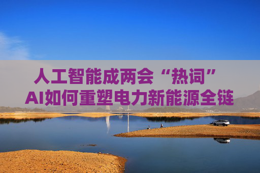 人工智能成两会“热词” AI如何重塑电力新能源全链竞争力