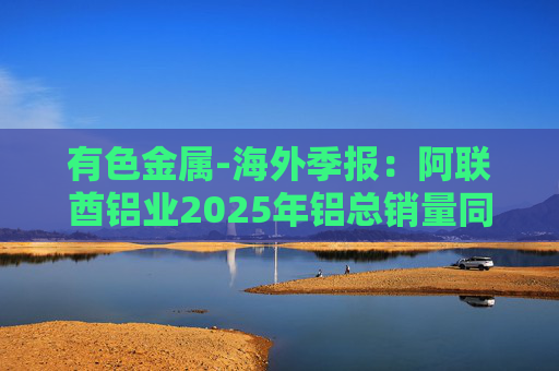有色金属-海外季报：阿联酋铝业2025年铝总销量同比增加2%至283万吨 净利润同比增长16%至49.3亿迪拉姆