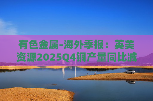有色金属-海外季报：英美资源2025Q4铜产量同比减少14%至17万吨 2026年铜产量指引由76-82 万吨修订为70-76万吨