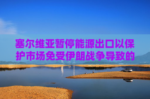 塞尔维亚暂停能源出口以保护市场免受伊朗战争导致的油价飙升影响