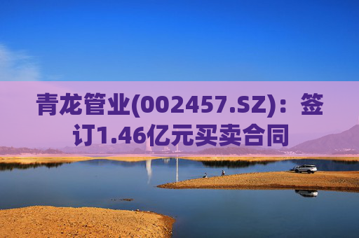 青龙管业(002457.SZ)：签订1.46亿元买卖合同