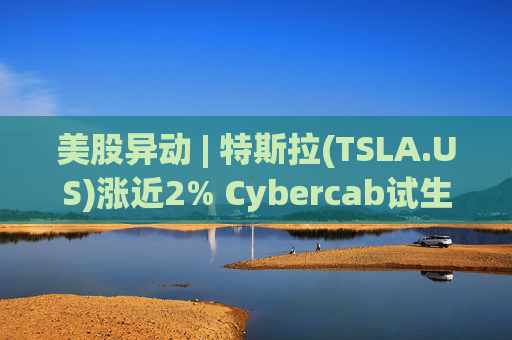 美股异动 | 特斯拉(TSLA.US)涨近2% Cybercab试生产提速 4月启动量产