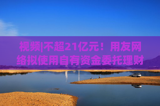 视频|不超21亿元！用友网络拟使用自有资金委托理财，近3年预亏超43亿元