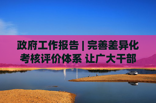 政府工作报告 | 完善差异化考核评价体系 让广大干部心无旁骛办实事