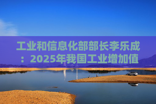 工业和信息化部部长李乐成：2025年我国工业增加值41.7万亿元，世界第一制造大国地位进一步巩固