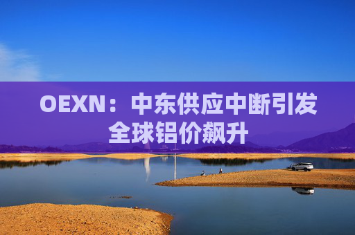 OEXN:中东供应中断引发全球铝价飙升