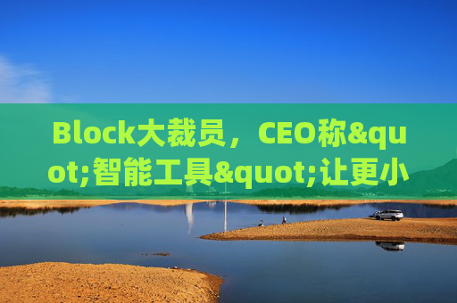 Block大裁员，CEO称"智能工具"让更小的团队能做更多事情