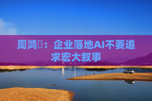 周鸿祎：企业落地AI不要追求宏大叙事