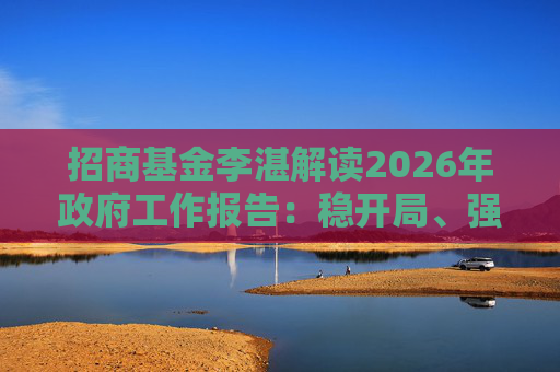 招商基金李湛解读2026年政府工作报告：稳开局、强创新、扩内需，为“十五五”高质量发展奠基础