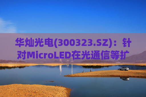 华灿光电(300323.SZ)：针对MicroLED在光通信等扩展领域的应用，目前仍处于早期研发和样品验证阶段