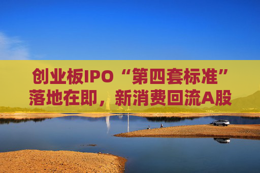 创业板IPO“第四套标准”落地在即,新消费回流A股悬念拉满