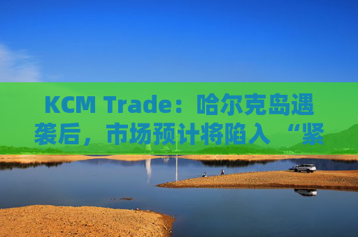 KCM Trade：哈尔克岛遇袭后，市场预计将陷入 “紧张不安”