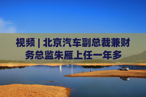 视频 | 北京汽车副总裁兼财务总监朱雁上任一年多