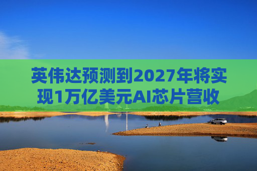 英伟达预测到2027年将实现1万亿美元AI芯片营收