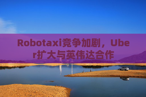 Robotaxi竞争加剧，Uber扩大与英伟达合作
