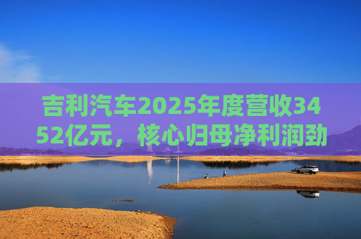 吉利汽车2025年度营收3452亿元，核心归母净利润劲增36%