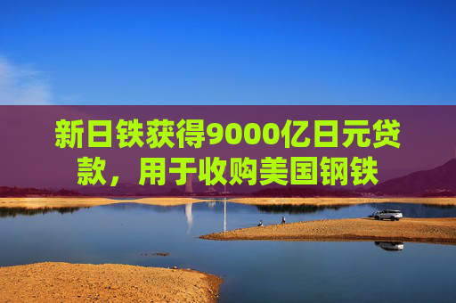 新日铁获得9000亿日元贷款，用于收购美国钢铁